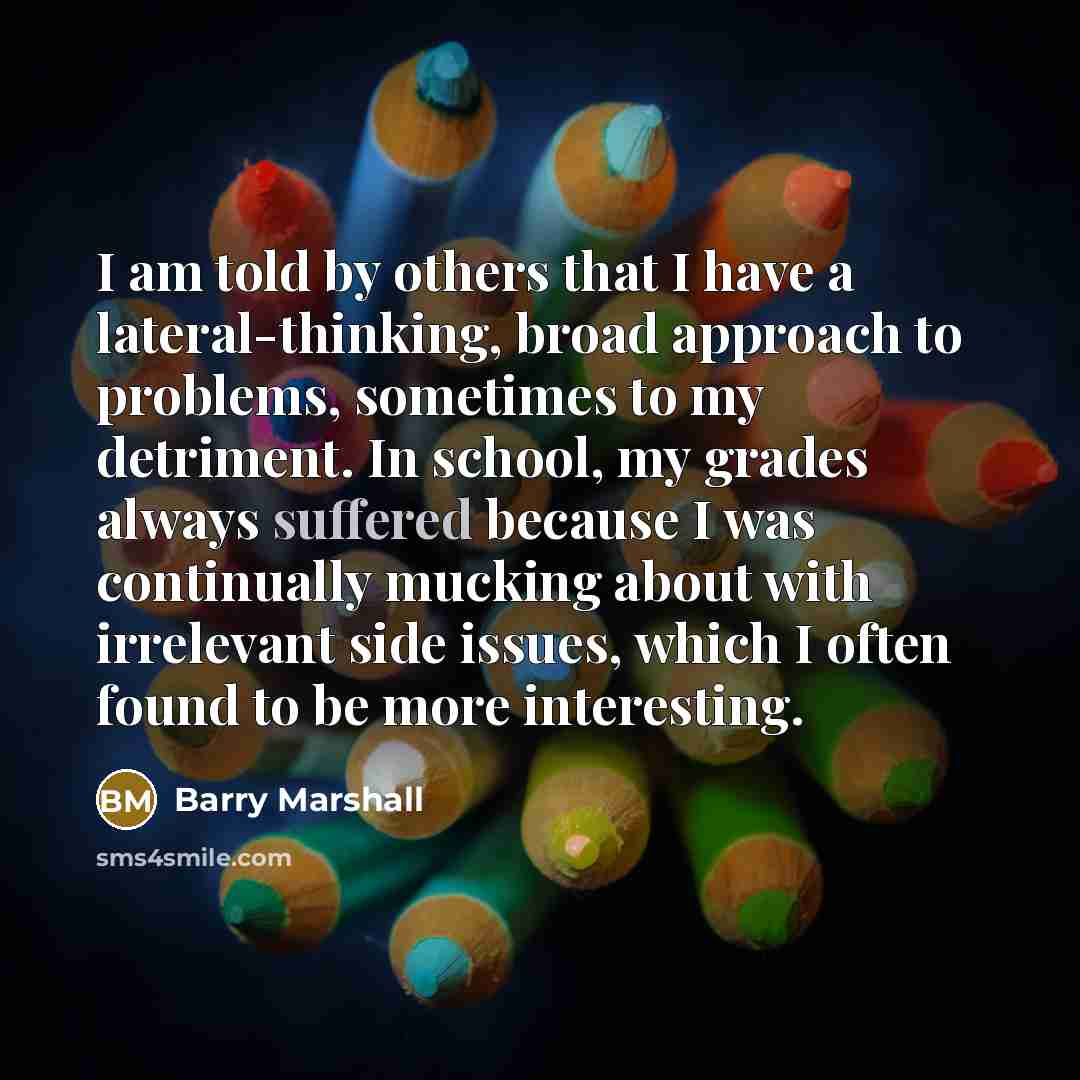 “I am told by others that I have a lateral-thinking, broad approach to problems, sometimes to my detriment. In school, my grades always suffered because I was continually mucking about with irrelevant side issues, which I often found to be more interesting.” quote by Barry Marshall