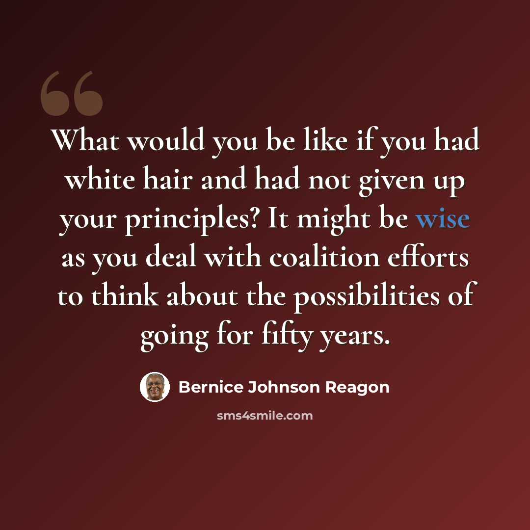 “What would you be like if you had white hair and had not given up your principles? It might be wise as you deal with coalition efforts to think about the possibilities of going for fifty years.” quote by Bernice Johnson Reagon