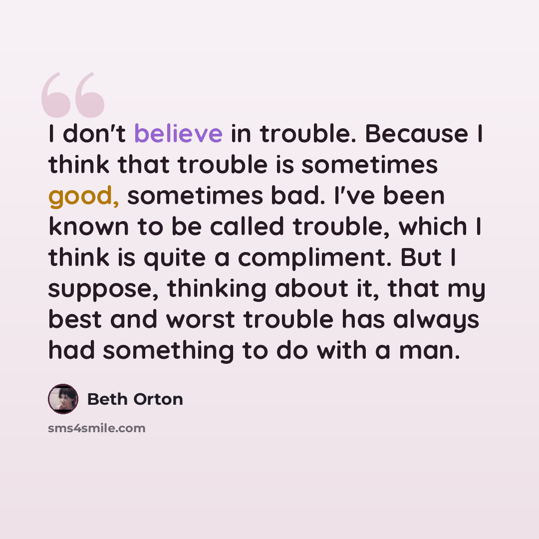 “I don't believe in trouble. Because I think that trouble is sometimes good, sometimes bad. I've been known to be called trouble, which I think is quite a compliment. But I suppose, thinking about it, that my best and worst trouble has always had something to do with a man.” quote by Beth Orton