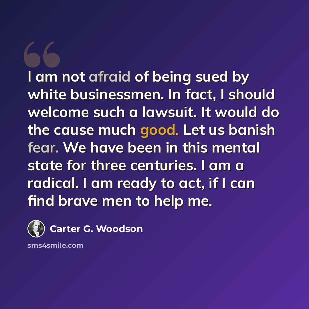 “I am not afraid of being sued by white businessmen. In fact, I should welcome such a lawsuit. It would do the cause much good. Let us banish fear. We have been in this mental state for three centuries. I am a radical. I am ready to act, if I can find brave men to help me.” quote by Carter G. Woodson
