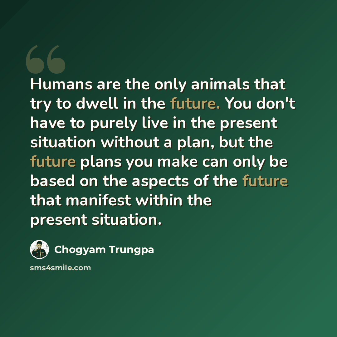 “Humans are the only animals that try to dwell in the future. You don't have to purely live in the present situation without a plan, but the future plans you make can only be based on the aspects of the future that manifest within the present situation.” quote by Chogyam Trungpa