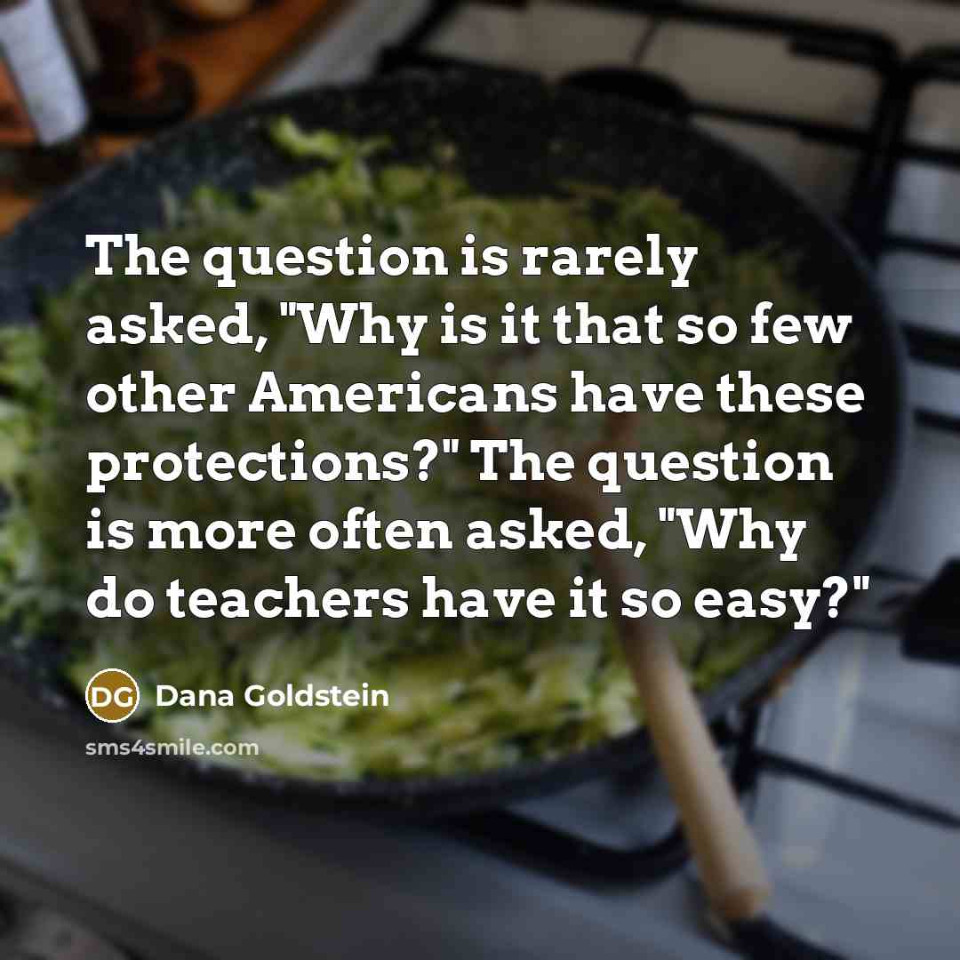 “The question is rarely asked, "Why is it that so few other Americans have these protections?" The question is more often asked, "Why do teachers have it so easy?"” quote by Dana Goldstein