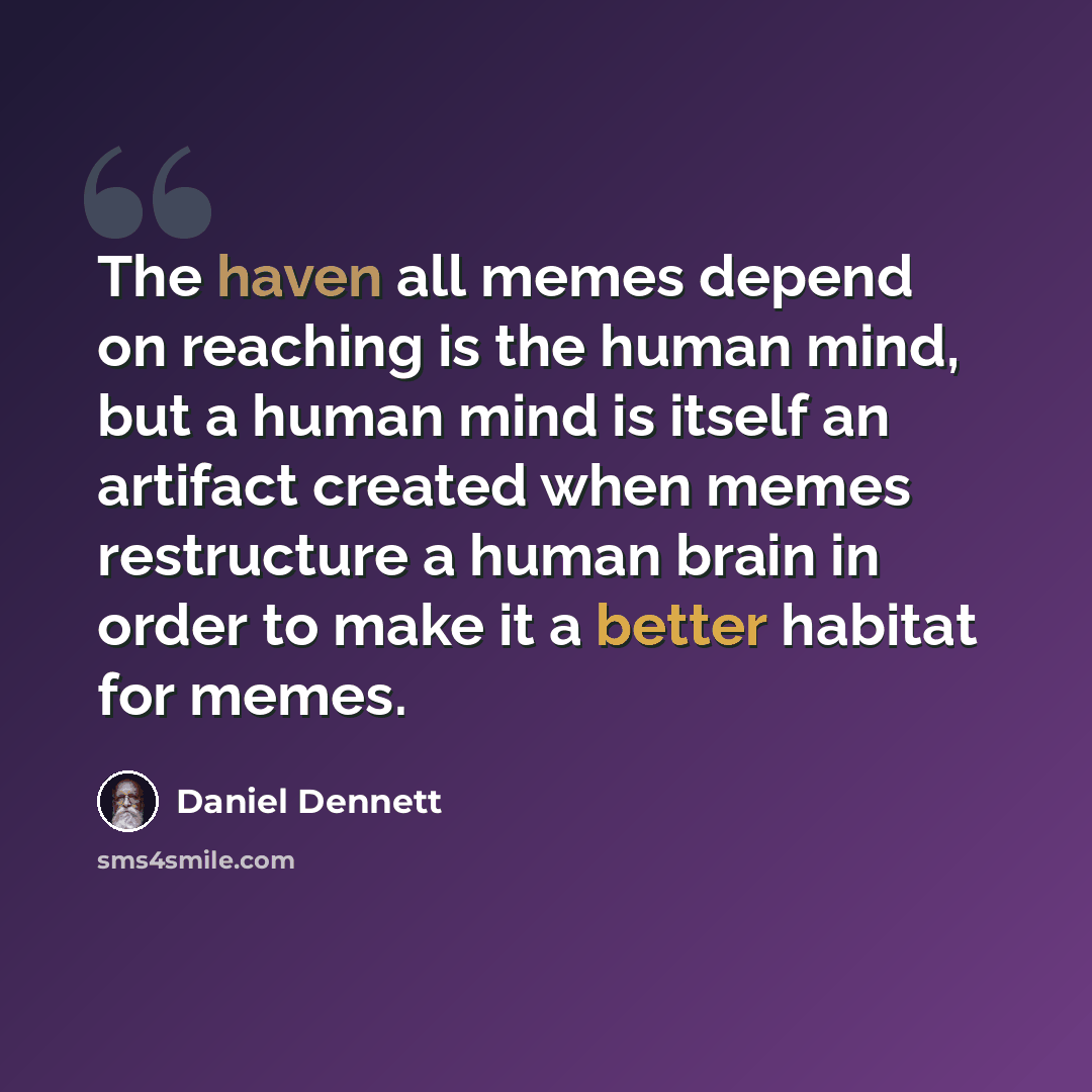“The haven all memes depend on reaching is the human mind, but a human mind is itself an artifact created when memes restructure a human brain in order to make it a better habitat for memes.” quote by Daniel Dennett