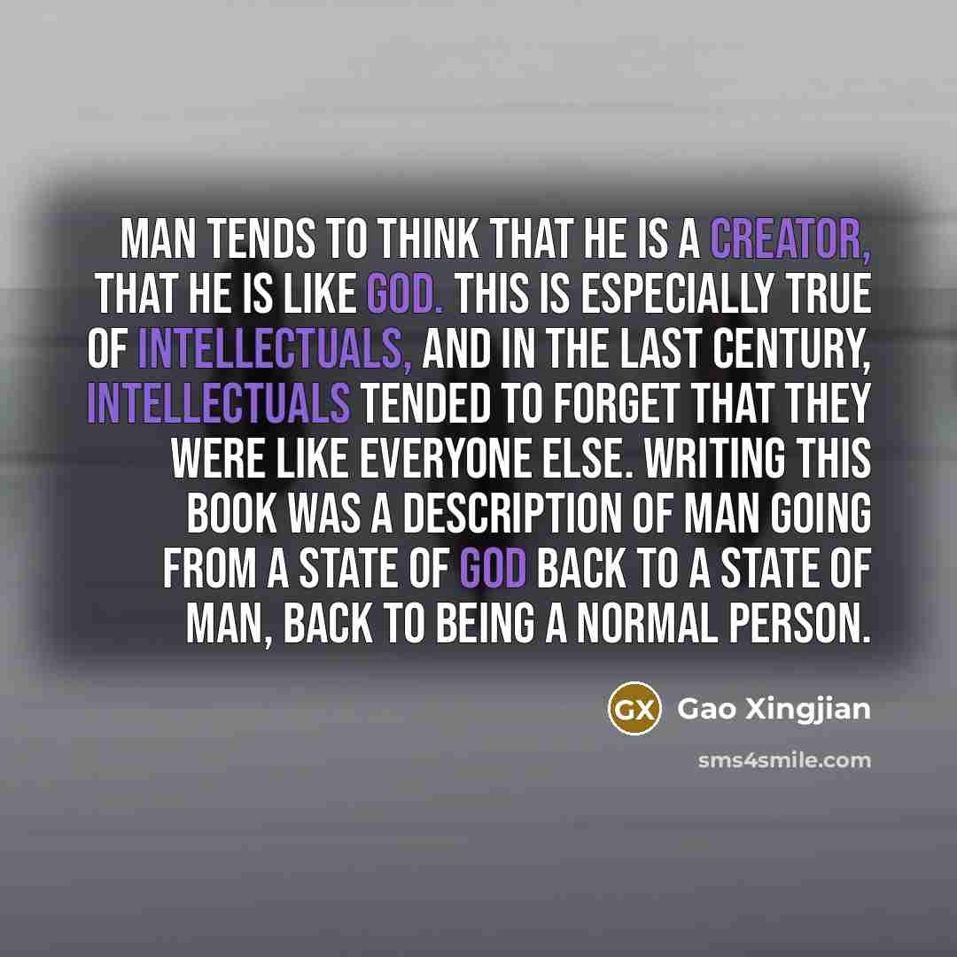 “Man tends to think that he is a creator, that he is like God. This is especially true of intellectuals, and in the last century, intellectuals tended to forget that they were like everyone else. Writing this book was a description of man going from a state of God back to a state of man, back to…” quote by Gao Xingjian