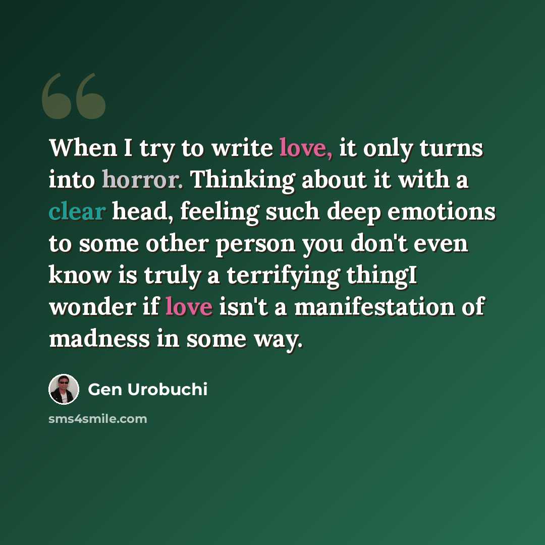 “When I try to write love, it only turns into horror. Thinking about it with a clear head, feeling such deep emotions to some other person you don't even know is truly a terrifying thingI wonder if love isn't a manifestation of madness in some way.” quote by Gen Urobuchi