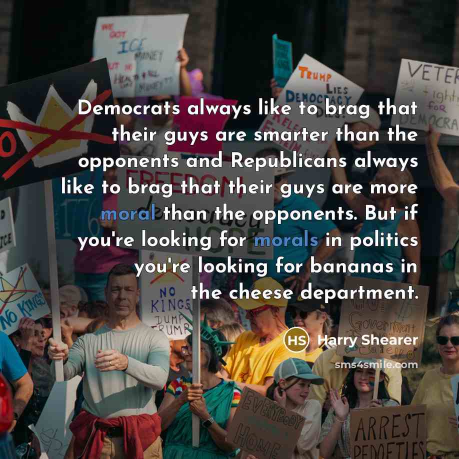 “Democrats always like to brag that their guys are smarter than the opponents and Republicans always like to brag that their guys are more moral than the opponents. But if you're looking for morals in politics you're looking for bananas in the cheese department.” quote by Harry Shearer