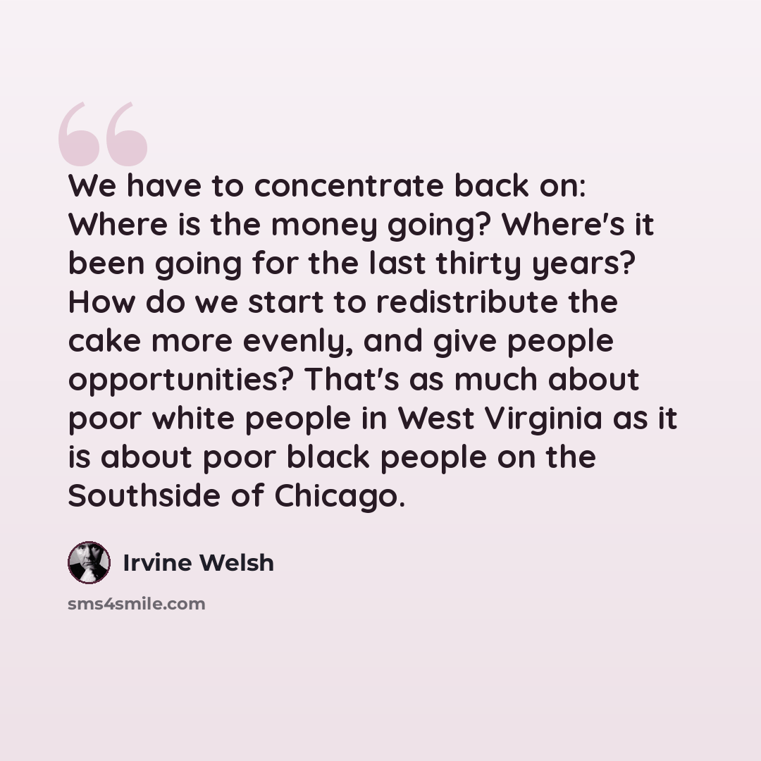 “We have to concentrate back on: Where is the money going? Where's it been going for the last thirty years? How do we start to redistribute the cake more evenly, and give people opportunities? That's as much about poor white people in West Virginia as it is about poor black people on the Southside…” quote by Irvine Welsh