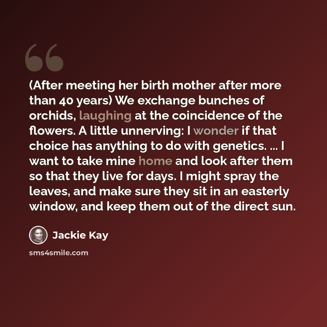 “(After meeting her birth mother after more than 40 years) We exchange bunches of orchids, laughing at the coincidence of the flowers. A little unnerving: I wonder if that choice has anything to do with genetics. ... I want to take mine home and look after them so that they live for days. I might…” quote by Jackie Kay