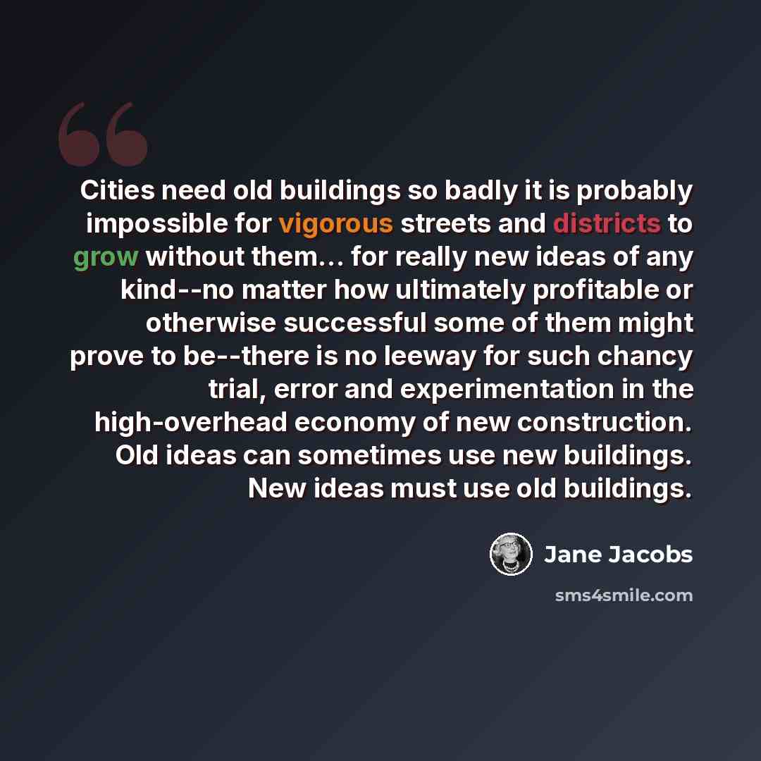 “Cities need old buildings so badly it is probably impossible for vigorous streets and districts to grow without them… for really new ideas of any kind--no matter how ultimately profitable or otherwise successful some of them might prove to be--there is no leeway for such chancy trial, error and…” quote by Jane Jacobs