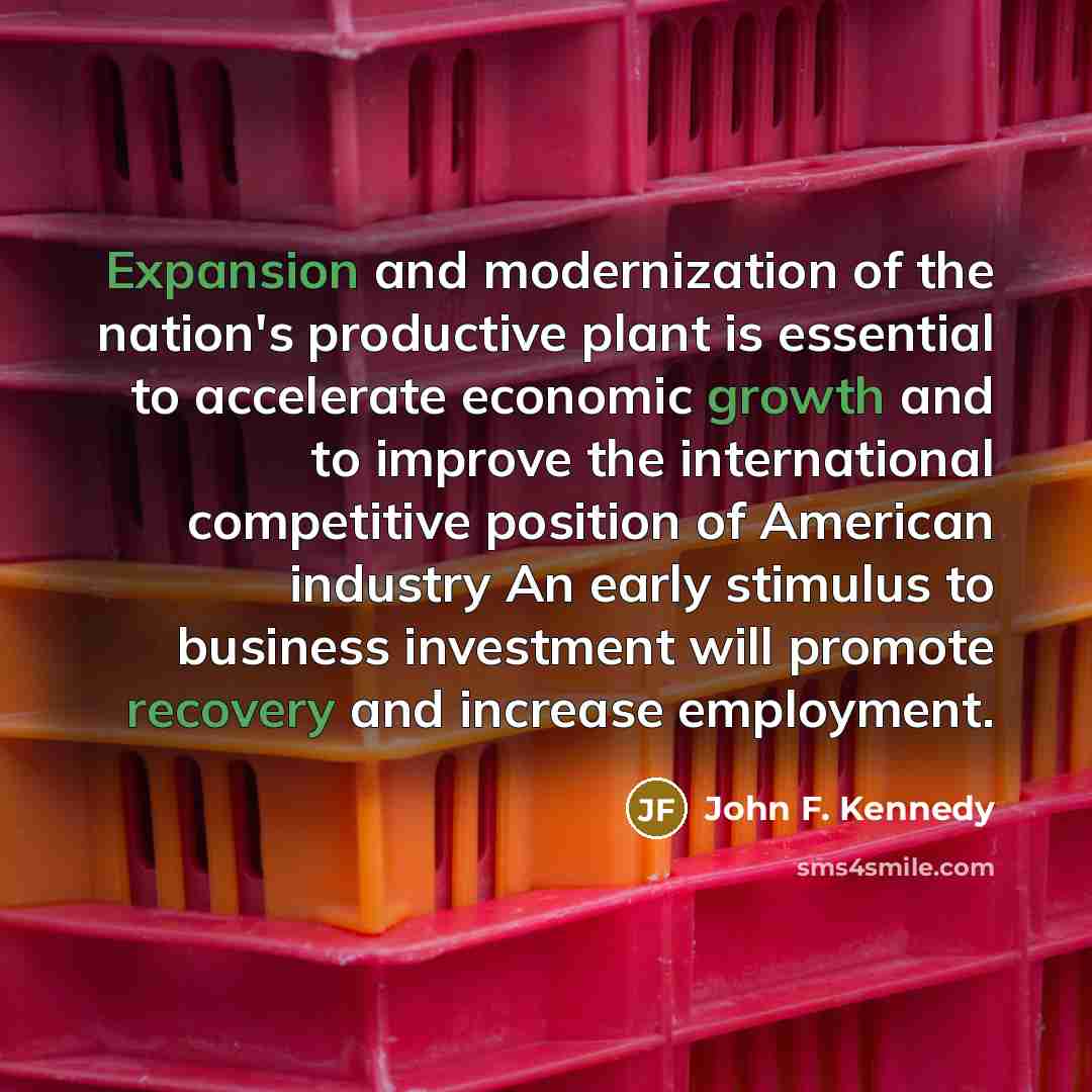 “Expansion and modernization of the nation's productive plant is essential to accelerate economic growth and to improve the international competitive position of American industry An early stimulus to business investment will promote recovery and increase employment.” quote by John F. Kennedy