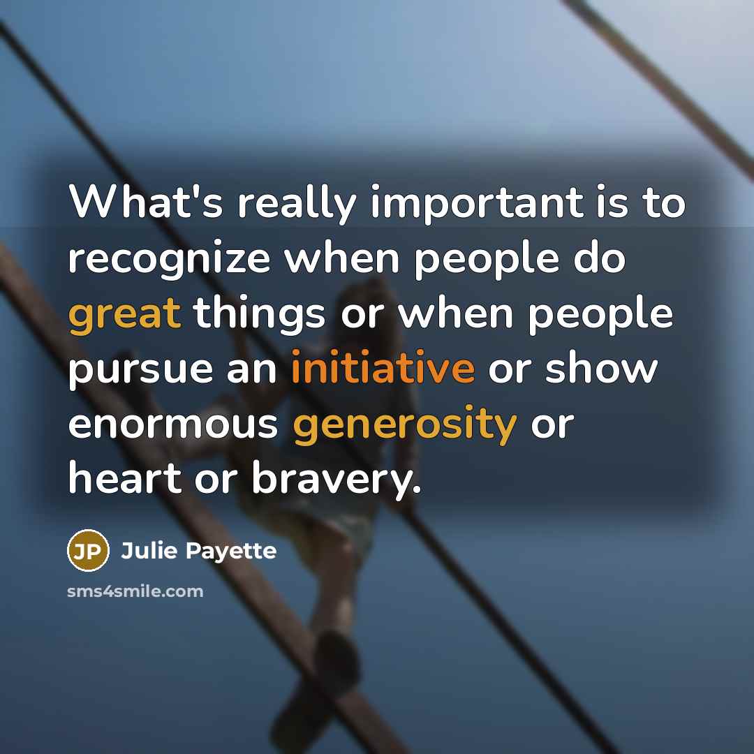 “What's really important is to recognize when people do great things or when people pursue an initiative or show enormous generosity or heart or bravery.” quote by Julie Payette