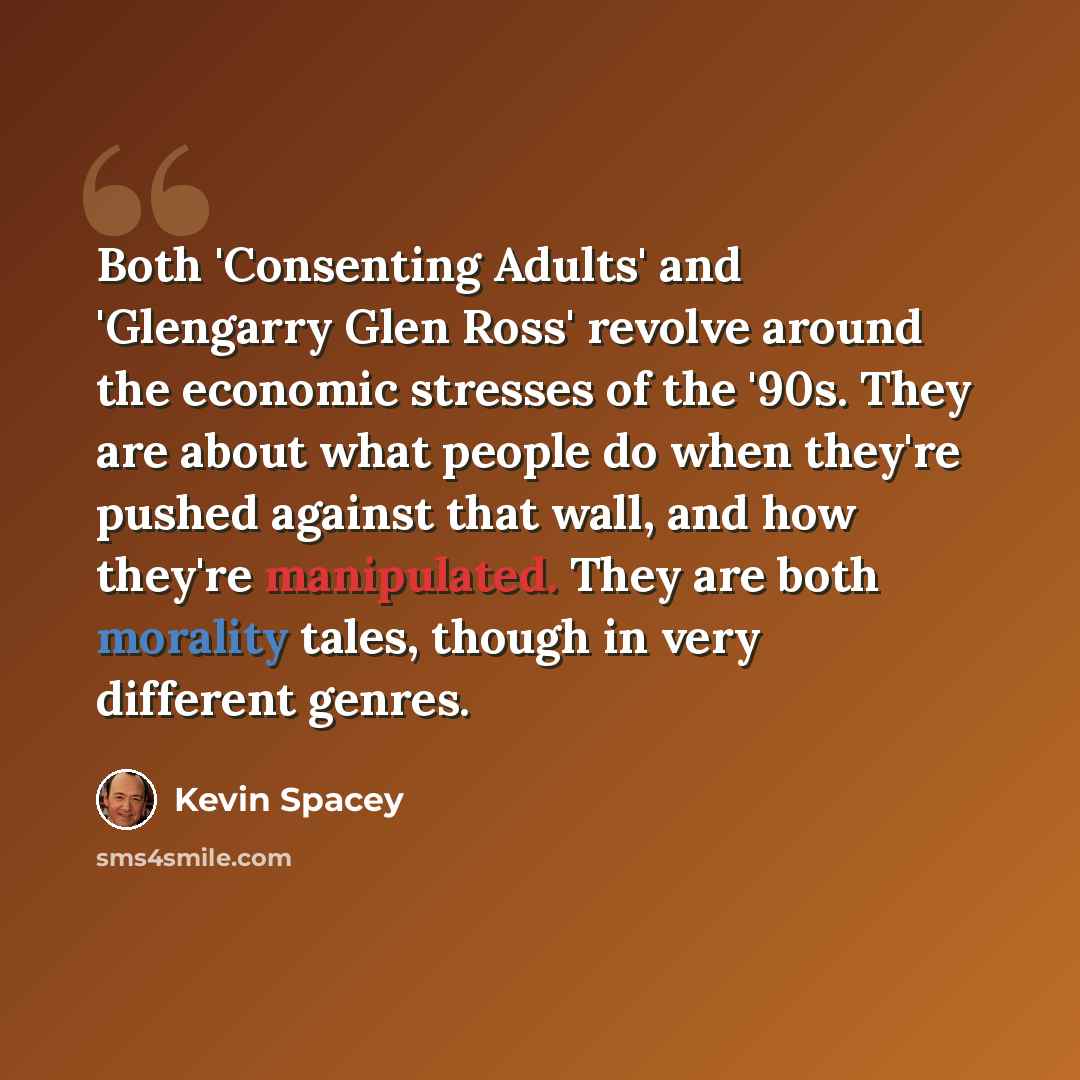 “Both 'Consenting Adults' and 'Glengarry Glen Ross' revolve around the economic stresses of the '90s. They are about what people do when they're pushed against that wall, and how they're manipulated. They are both morality tales, though in very different genres.” quote by Kevin Spacey