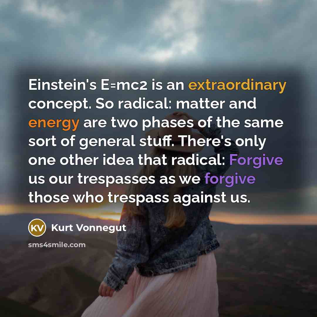 “Einstein's E=mc2 is an extraordinary concept. So radical: matter and energy are two phases of the same sort of general stuff. There's only one other idea that radical: Forgive us our trespasses as we forgive those who trespass against us.” quote by Kurt Vonnegut