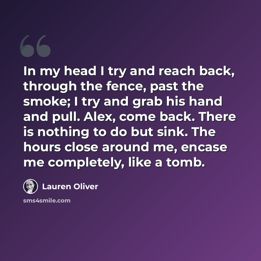 “In my head I try and reach back, through the fence, past the smoke; I try and grab his hand and pull. Alex, come back. There is nothing to do but sink. The hours close around me, encase me completely, like a tomb.” quote by Lauren Oliver