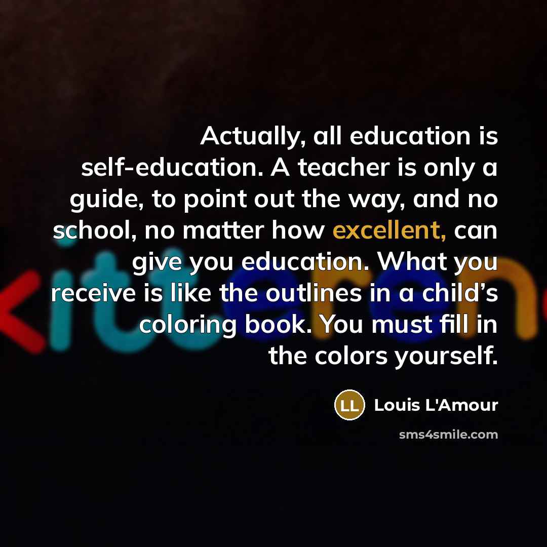 “Actually, all education is self-education. A teacher is only a guide, to point out the way, and no school, no matter how excellent, can give you education. What you receive is like the outlines in a child’s coloring book. You must fill in the colors yourself.” quote by Louis L'Amour