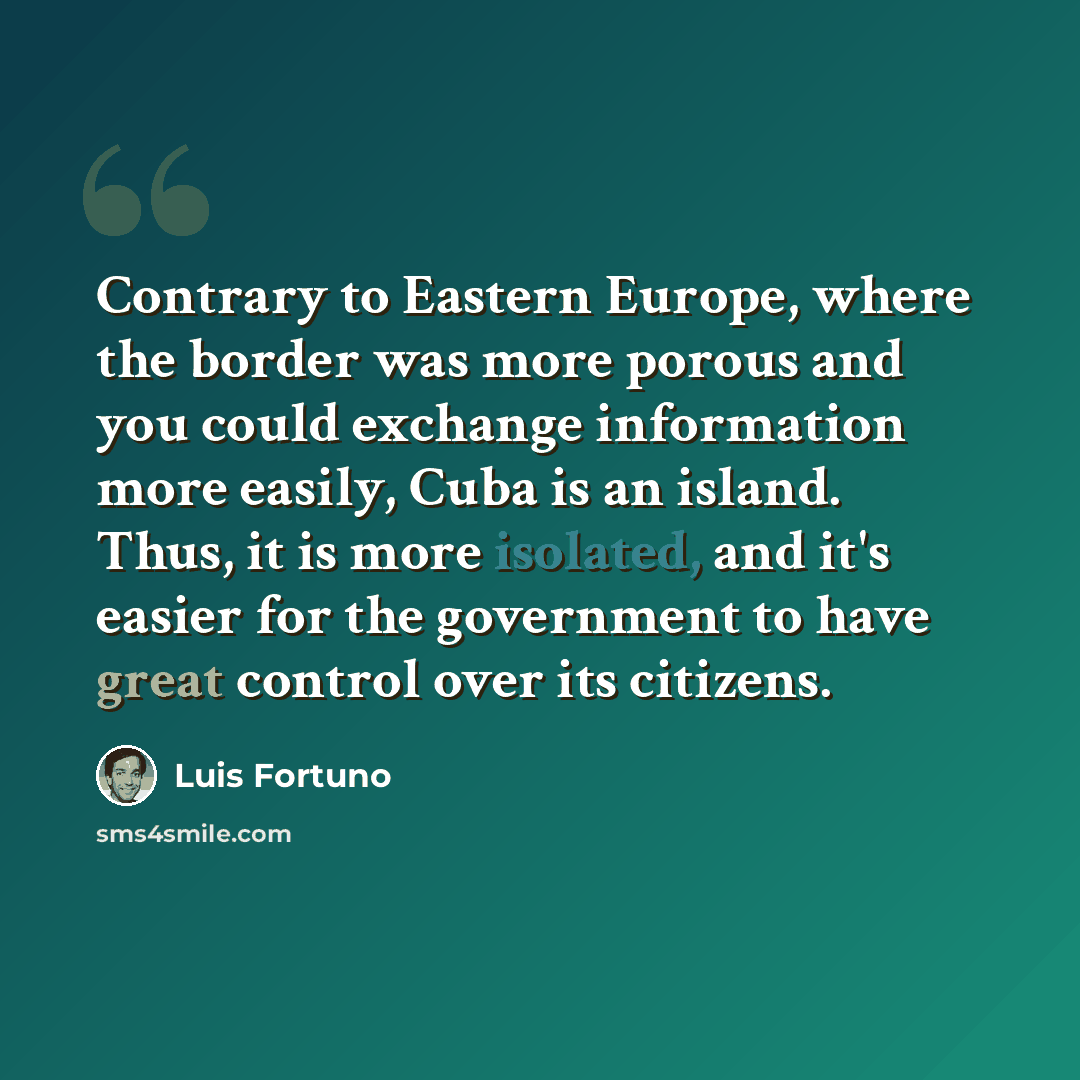 “Contrary to Eastern Europe, where the border was more porous and you could exchange information more easily, Cuba is an island. Thus, it is more isolated, and it's easier for the government to have great control over its citizens.” quote by Luis Fortuno