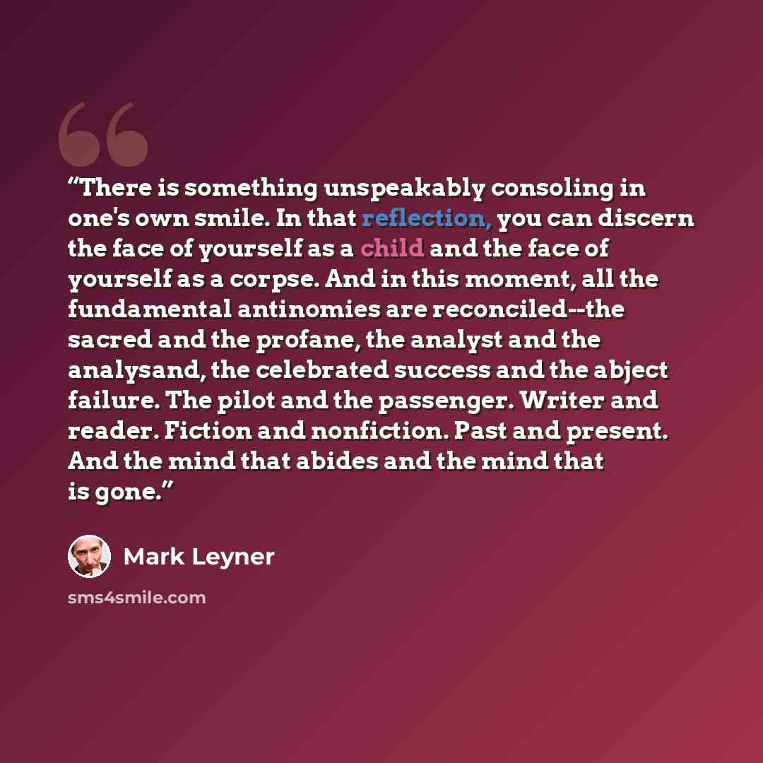 “There is something unspeakably consoling in one's own smile. In that reflection, you can discern the face of yourself as a child and the face of yourself as a corpse. And in this moment, all the fundamental antinomies are reconciled--the sacred and the profane, the analyst and the analysand, the…” quote by Mark Leyner