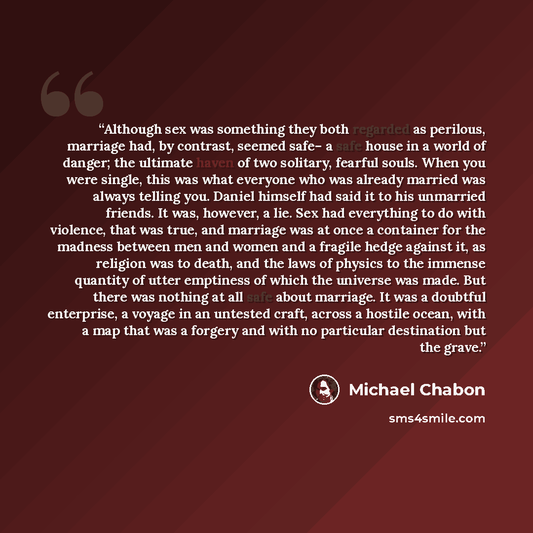 “Although sex was something they both regarded as perilous, marriage had, by contrast, seemed safe– a safe house in a world of danger; the ultimate haven of two solitary, fearful souls. When you were single, this was what everyone who was already married was always telling you. Daniel himself had…” quote by Michael Chabon