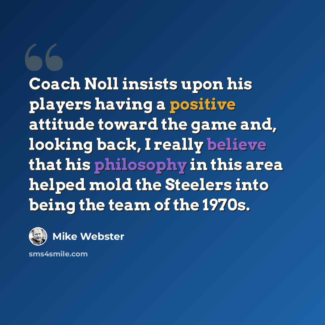 “Coach Noll insists upon his players having a positive attitude toward the game and, looking back, I really believe that his philosophy in this area helped mold the Steelers into being the team of the 1970s.” quote by Mike Webster