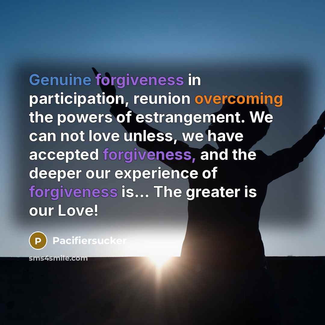 “Genuine forgiveness in participation, reunion overcoming the powers of estrangement. We can not love unless, we have accepted forgiveness, and the deeper our experience of forgiveness is... The greater is our Love!” quote by Pacifiersucker