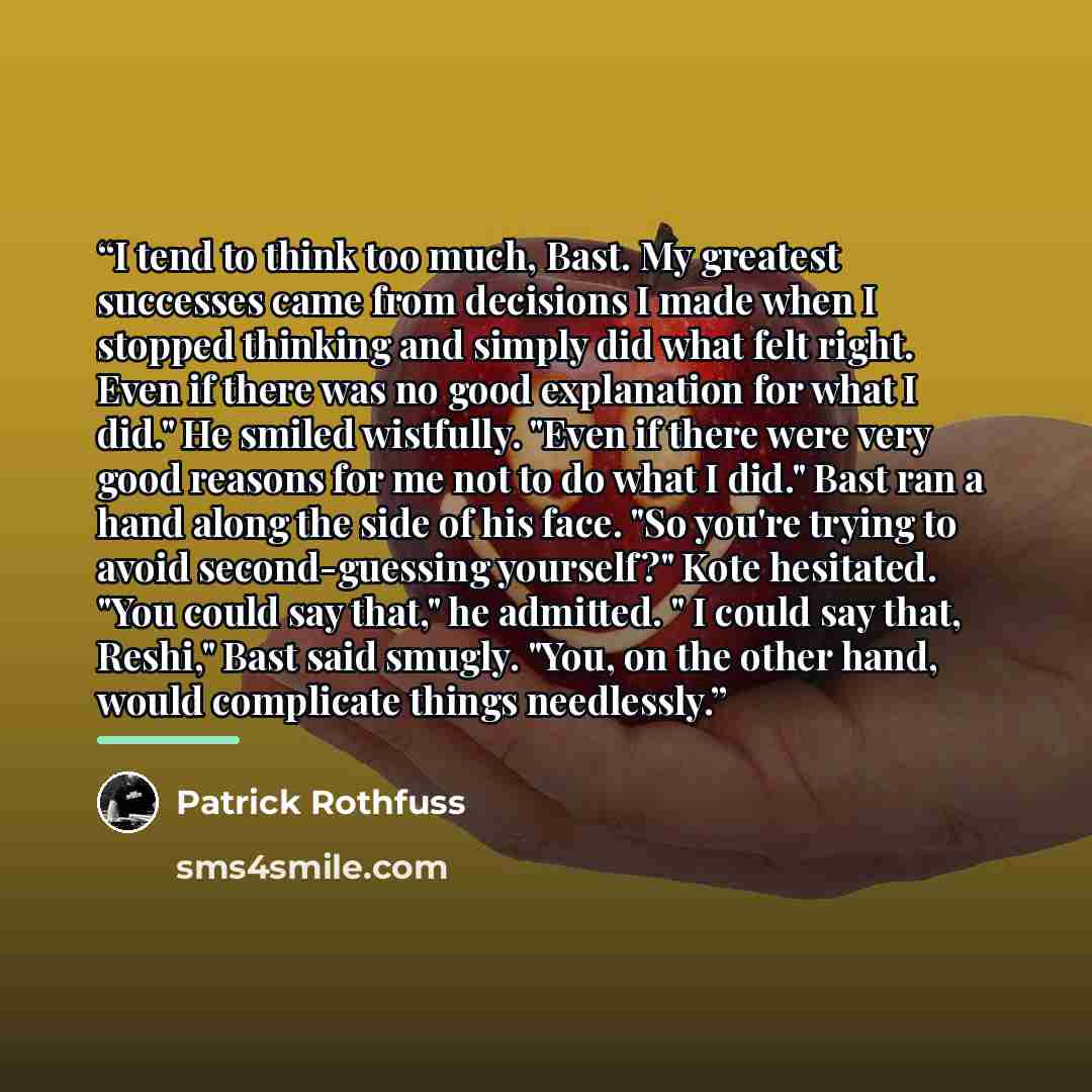 “I tend to think too much, Bast. My greatest successes came from decisions I made when I stopped thinking and simply did what felt right. Even if there was no good explanation for what I did." He smiled wistfully. "Even if there were very good reasons for me not to do what I did." Bast ran a hand…” quote by Patrick Rothfuss