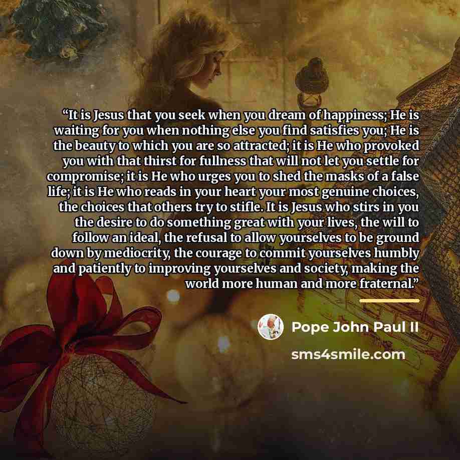 “It is Jesus that you seek when you dream of happiness; He is waiting for you when nothing else you find satisfies you; He is the beauty to which you are so attracted; it is He who provoked you with that thirst for fullness that will not let you settle for compromise; it is He who urges you to shed…” quote by Pope John Paul II