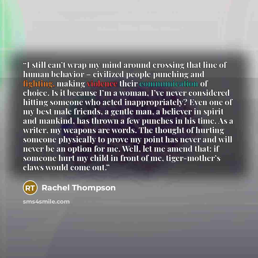 “I still can’t wrap my mind around crossing that line of human behavior – civilized people punching and fighting, making violence their communication of choice. Is it because I’m a woman, I’ve never considered hitting someone who acted inappropriately? Even one of my best male friends, a gentle…” quote by Rachel Thompson