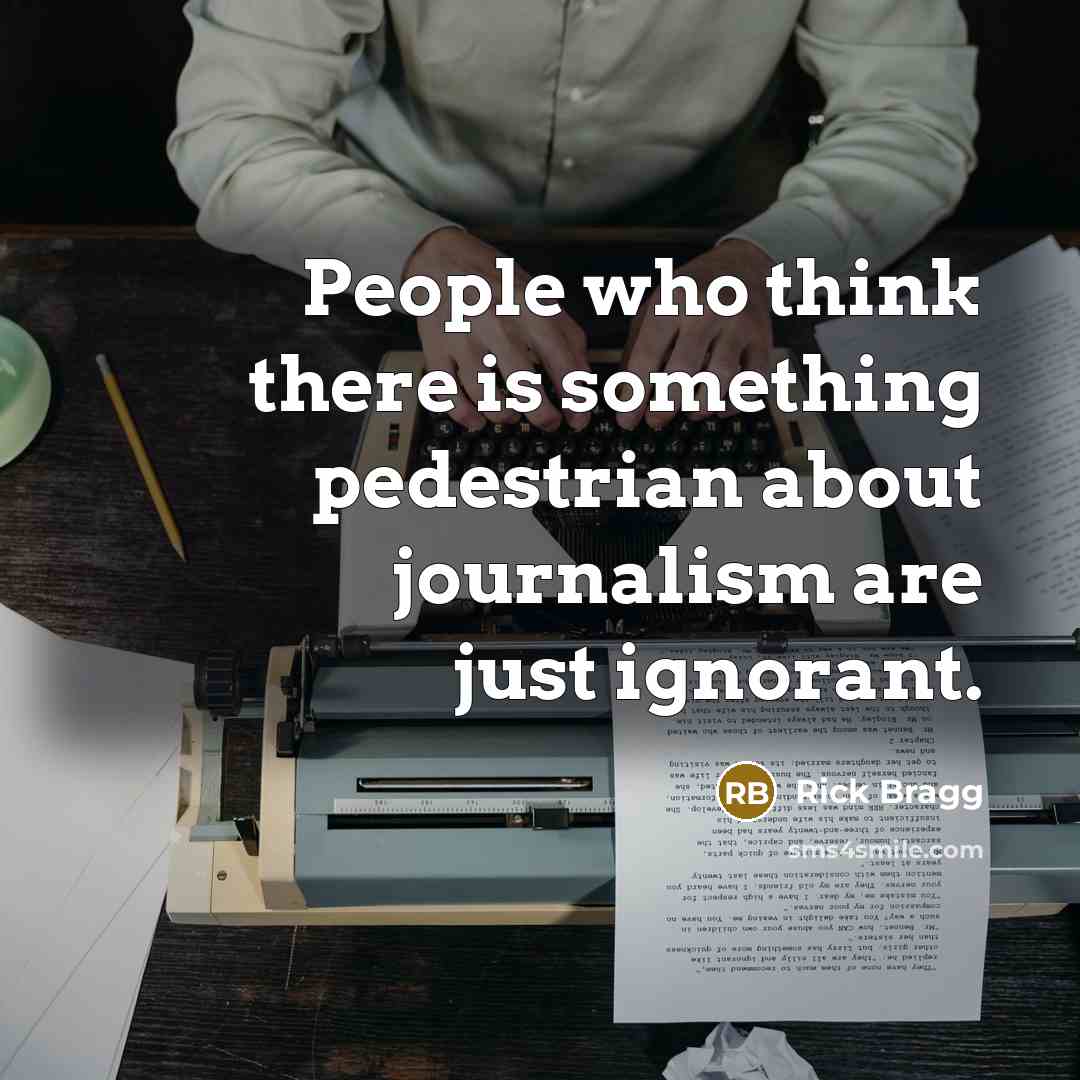 “People who think there is something pedestrian about journalism are just ignorant.” quote by Rick Bragg