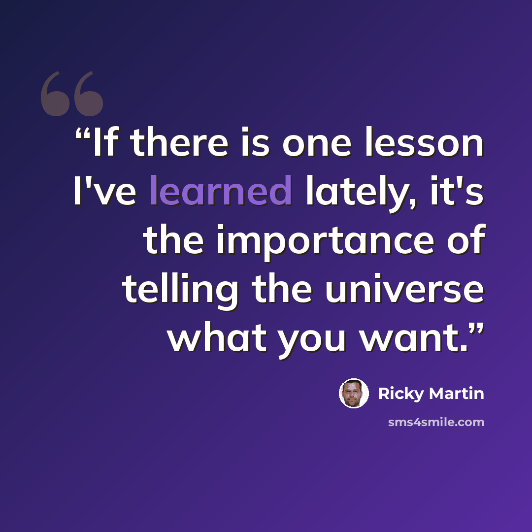 “If there is one lesson I've learned lately, it's the importance of telling the universe what you want.” quote by Ricky Martin