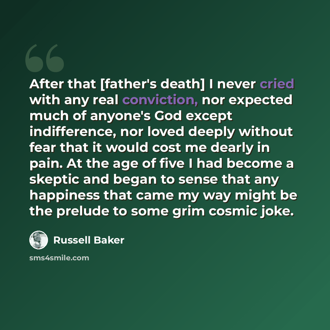 “After that [father's death] I never cried with any real conviction, nor expected much of anyone's God except indifference, nor loved deeply without fear that it would cost me dearly in pain. At the age of five I had become a skeptic and began to sense that any happiness that came my way might be…” quote by Russell Baker