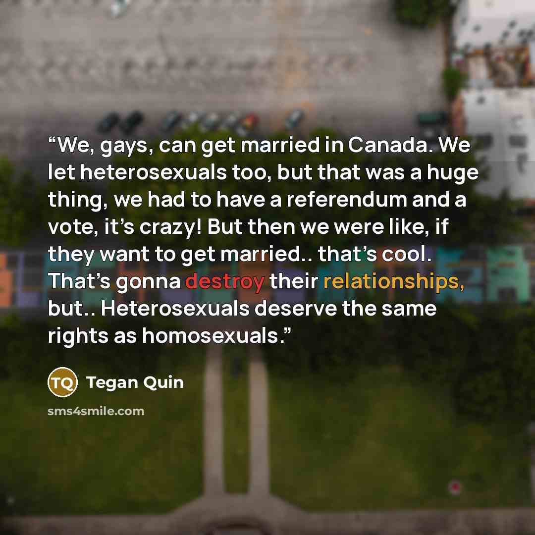 “We, gays, can get married in Canada. We let heterosexuals too, but that was a huge thing, we had to have a referendum and a vote, it’s crazy! But then we were like, if they want to get married.. that’s cool. That’s gonna destroy their relationships, but.. Heterosexuals deserve the same rights as…” quote by Tegan Quin