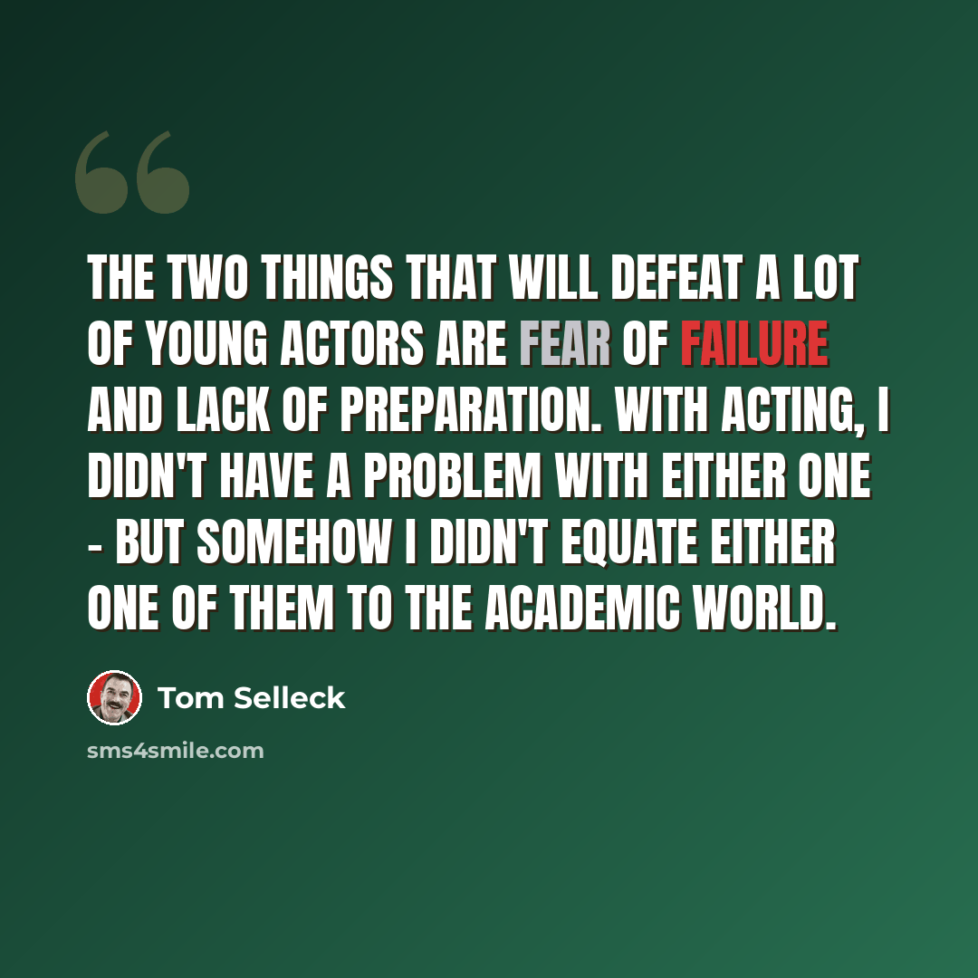 “The two things that will defeat a lot of young actors are fear of failure and lack of preparation. With acting, I didn't have a problem with either one - but somehow I didn't equate either one of them to the academic world.” quote by Tom Selleck