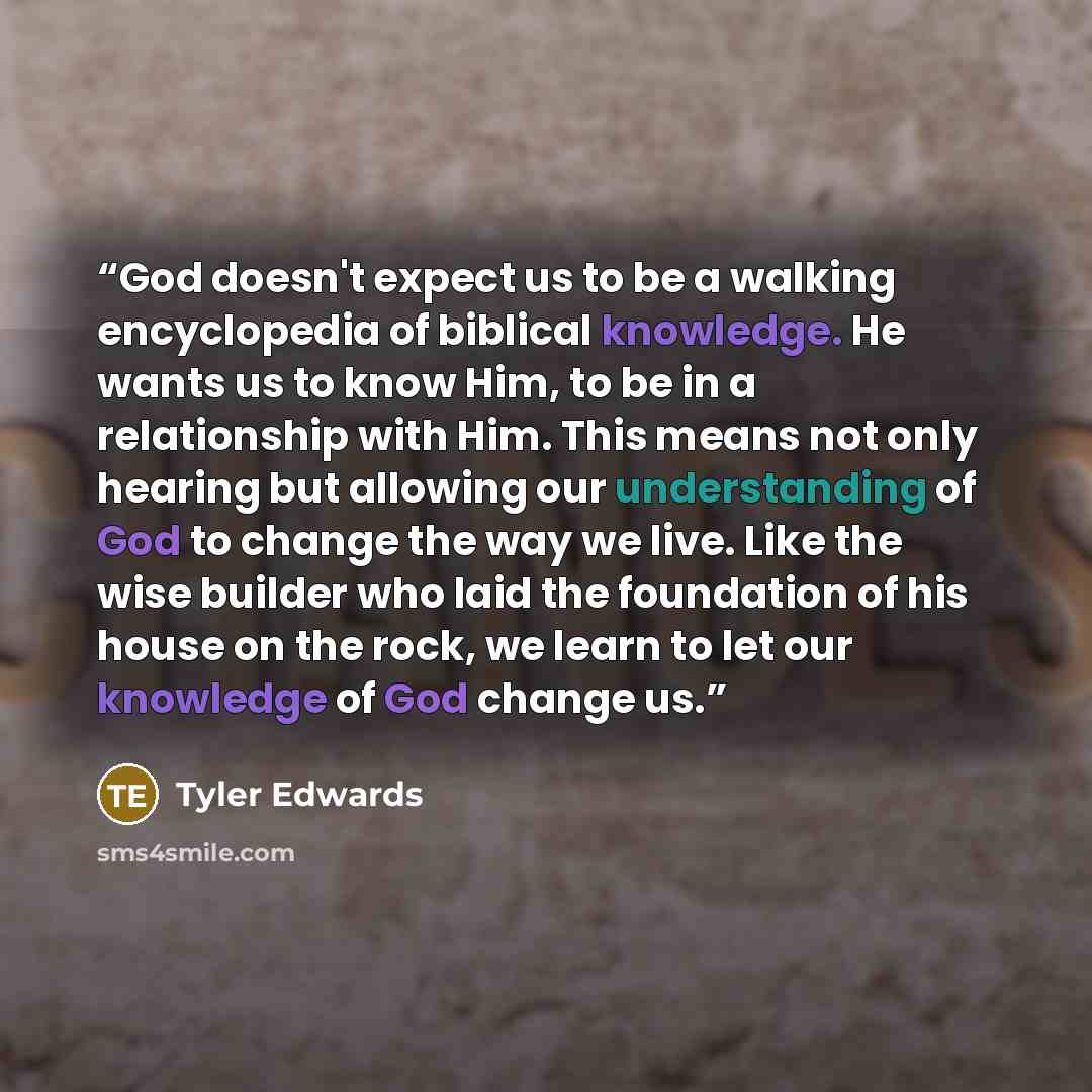 “God doesn't expect us to be a walking encyclopedia of biblical knowledge. He wants us to know Him, to be in a relationship with Him. This means not only hearing but allowing our understanding of God to change the way we live. Like the wise builder who laid the foundation of his house on the rock…” quote by Tyler Edwards