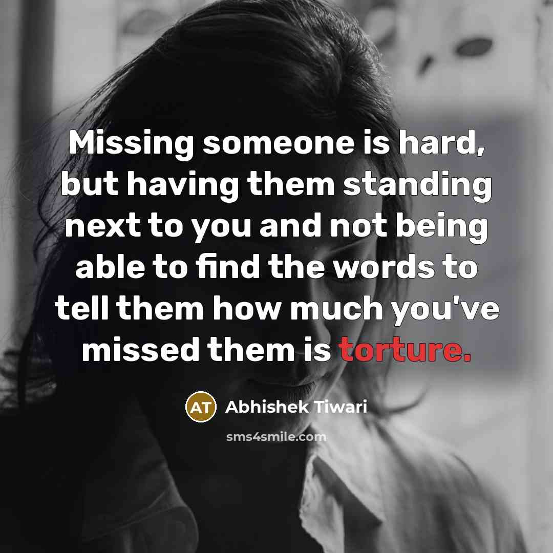 “Missing someone is hard, but having them standing next to you and not being able to find the words to tell them how much you've missed them is torture.” quote by Abhishek Tiwari