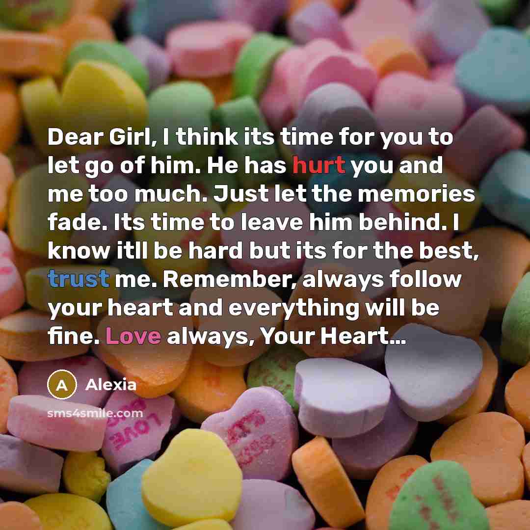 “Dear Girl, I think its time for you to let go of him. He has hurt you and me too much. Just let the memories fade. Its time to leave him behind. I know itll be hard but its for the best, trust me. Remember, always follow your heart and everything will be fine. Love always, Your Heart…” quote by Alexia