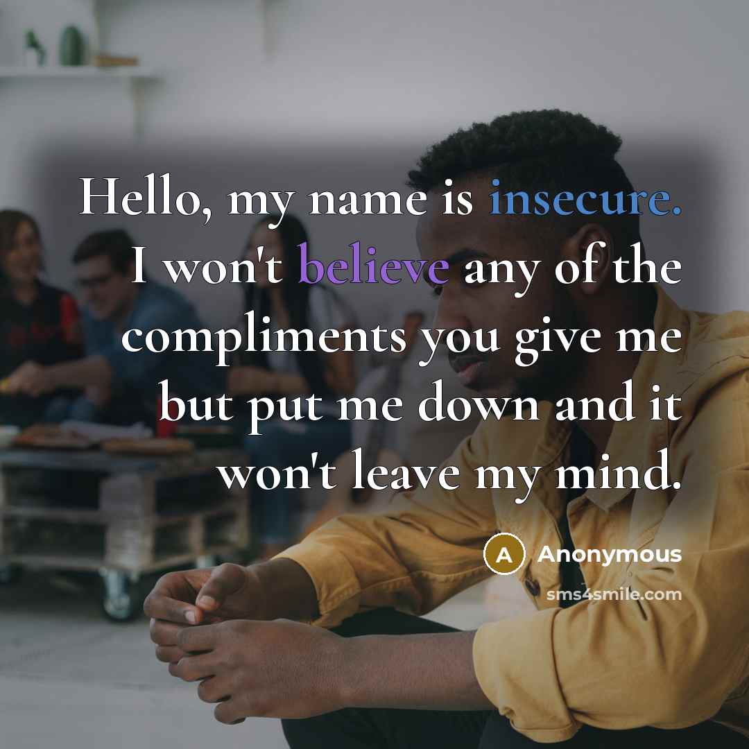 “Hello, my name is insecure. I won't believe any of the compliments you give me but put me down and it won't leave my mind.” quote by Anonymous