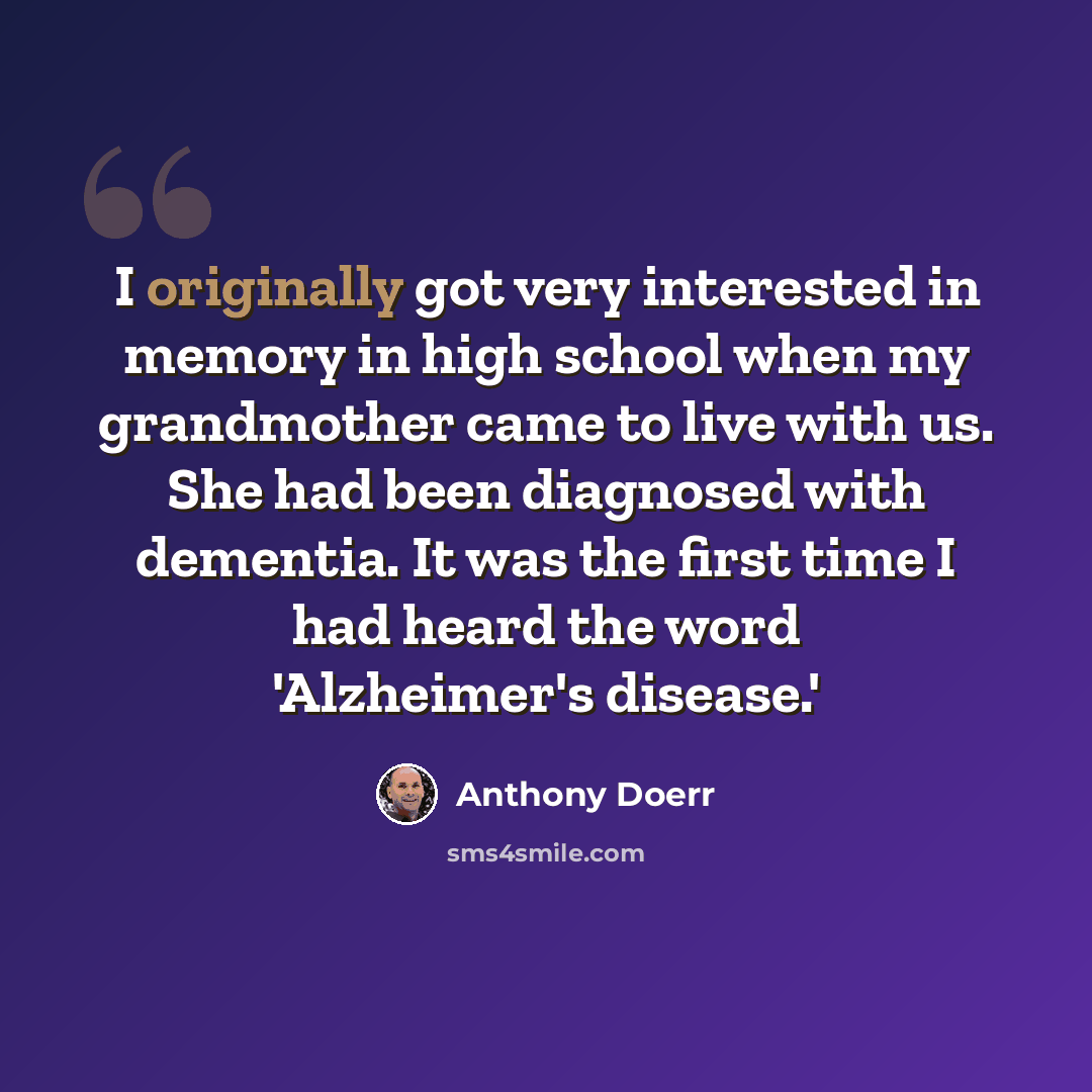 “I originally got very interested in memory in high school when my grandmother came to live with us. She had been diagnosed with dementia. It was the first time I had heard the word 'Alzheimer's disease.'” quote by Anthony Doerr