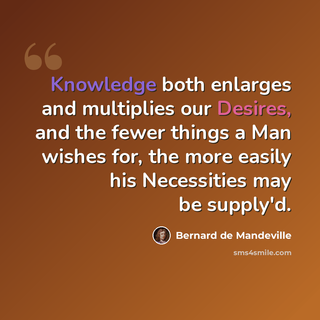 “Knowledge both enlarges and multiplies our Desires, and the fewer things a Man wishes for, the more easily his Necessities may be supply'd.” quote by Bernard de Mandeville