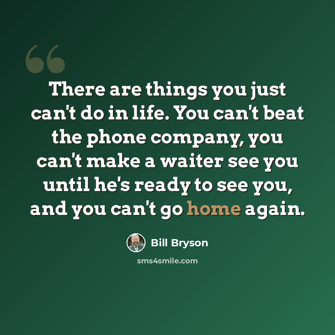 “There are things you just can't do in life. You can't beat the phone company, you can't make a waiter see you until he's ready to see you, and you can't go home again.” quote by Bill Bryson