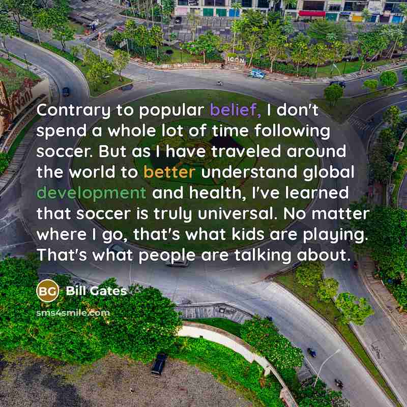 “Contrary to popular belief, I don't spend a whole lot of time following soccer. But as I have traveled around the world to better understand global development and health, I've learned that soccer is truly universal. No matter where I go, that's what kids are playing. That's what people are…” quote by Bill Gates