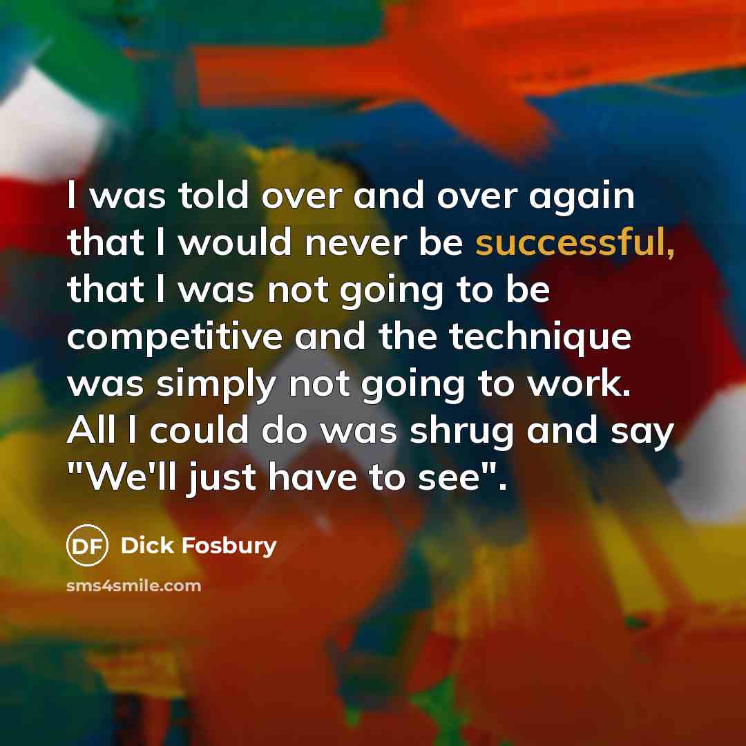 “I was told over and over again that I would never be successful, that I was not going to be competitive and the technique was simply not going to work. All I could do was shrug and say "We'll just have to see".” quote by Dick Fosbury