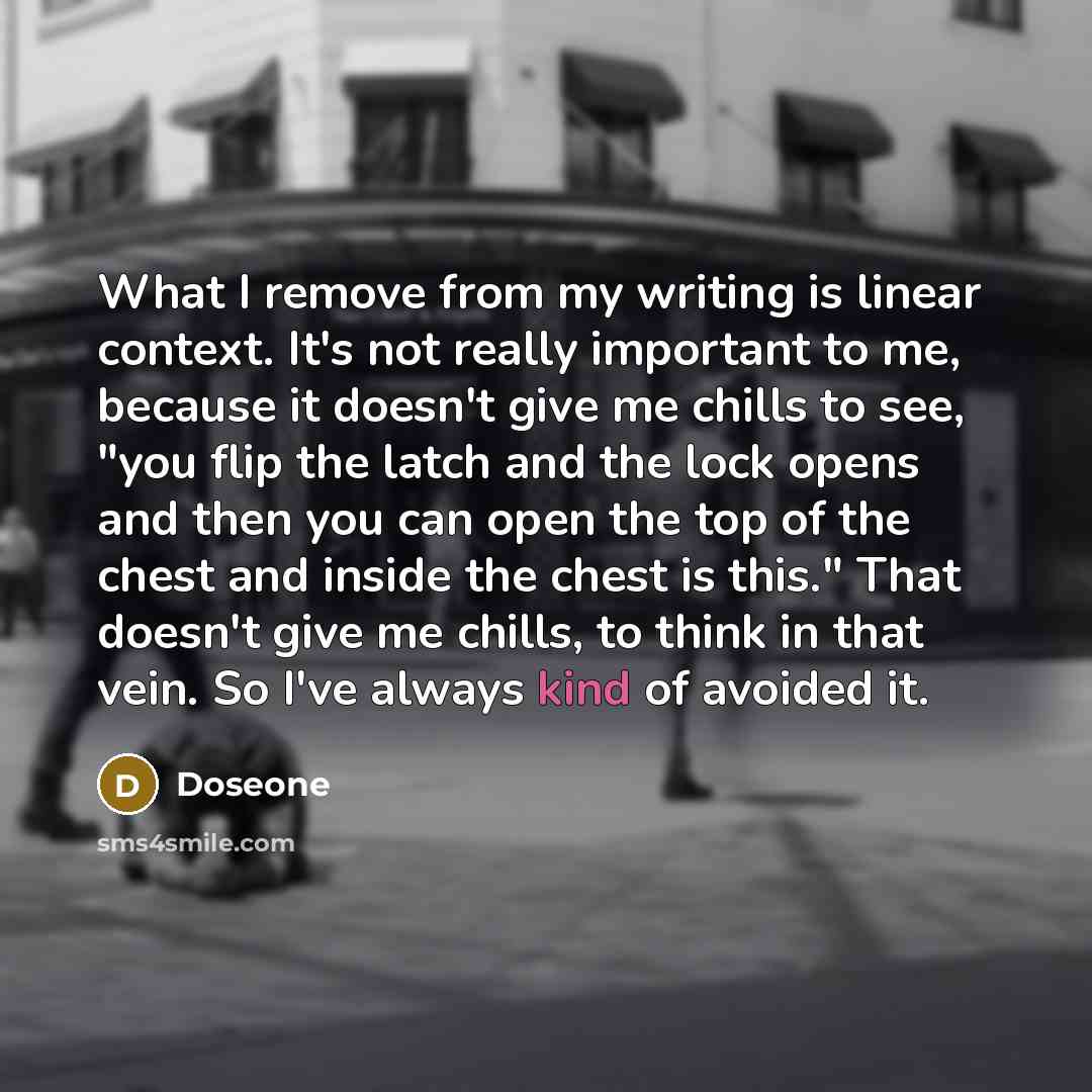 “What I remove from my writing is linear context. It's not really important to me, because it doesn't give me chills to see, "you flip the latch and the lock opens and then you can open the top of the chest and inside the chest is this." That doesn't give me chills, to think in that vein. So I've…” quote by Doseone