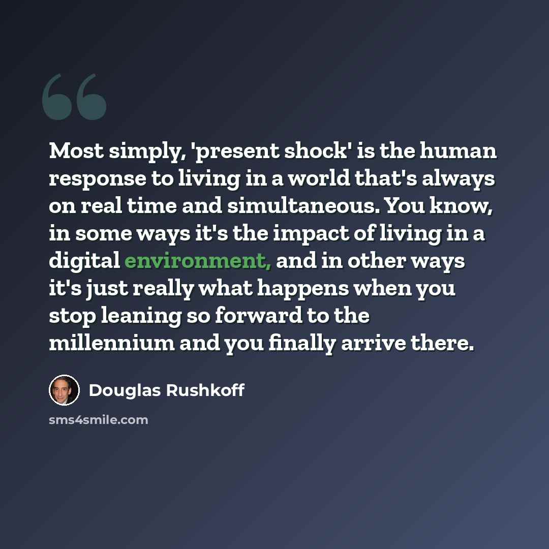 “Most simply, 'present shock' is the human response to living in a world that's always on real time and simultaneous. You know, in some ways it's the impact of living in a digital environment, and in other ways it's just really what happens when you stop leaning so forward to the millennium and you…” quote by Douglas Rushkoff