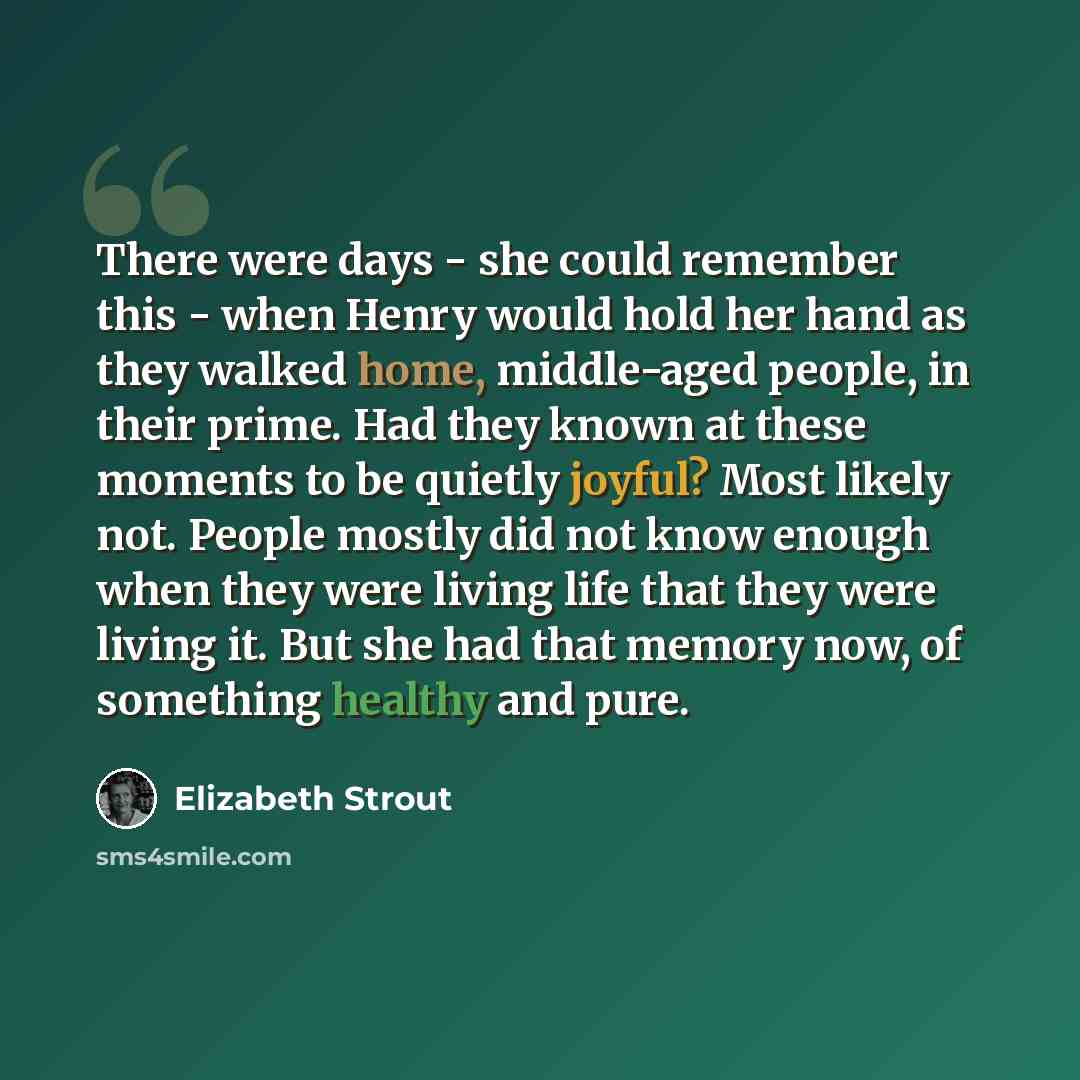 “There were days - she could remember this - when Henry would hold her hand as they walked home, middle-aged people, in their prime. Had they known at these moments to be quietly joyful? Most likely not. People mostly did not know enough when they were living life that they were living it. But she…” quote by Elizabeth Strout