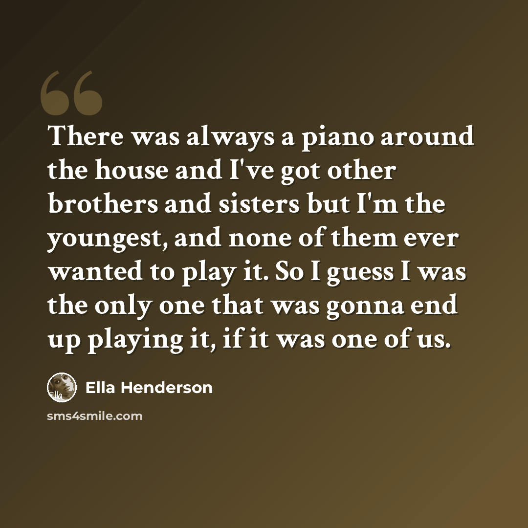 “There was always a piano around the house and I've got other brothers and sisters but I'm the youngest, and none of them ever wanted to play it. So I guess I was the only one that was gonna end up playing it, if it was one of us.” quote by Ella Henderson