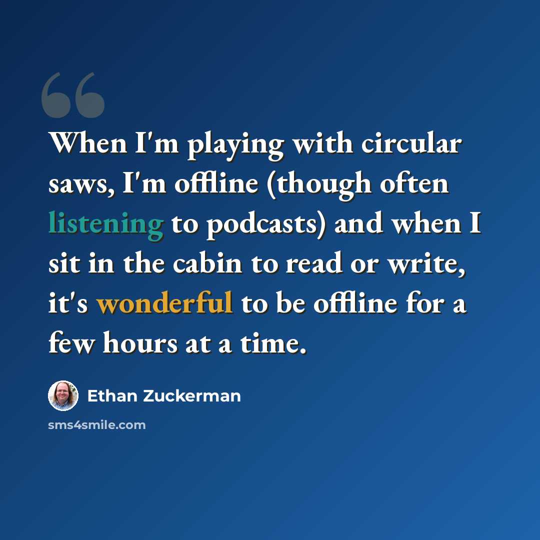 “When I'm playing with circular saws, I'm offline (though often listening to podcasts) and when I sit in the cabin to read or write, it's wonderful to be offline for a few hours at a time.” quote by Ethan Zuckerman