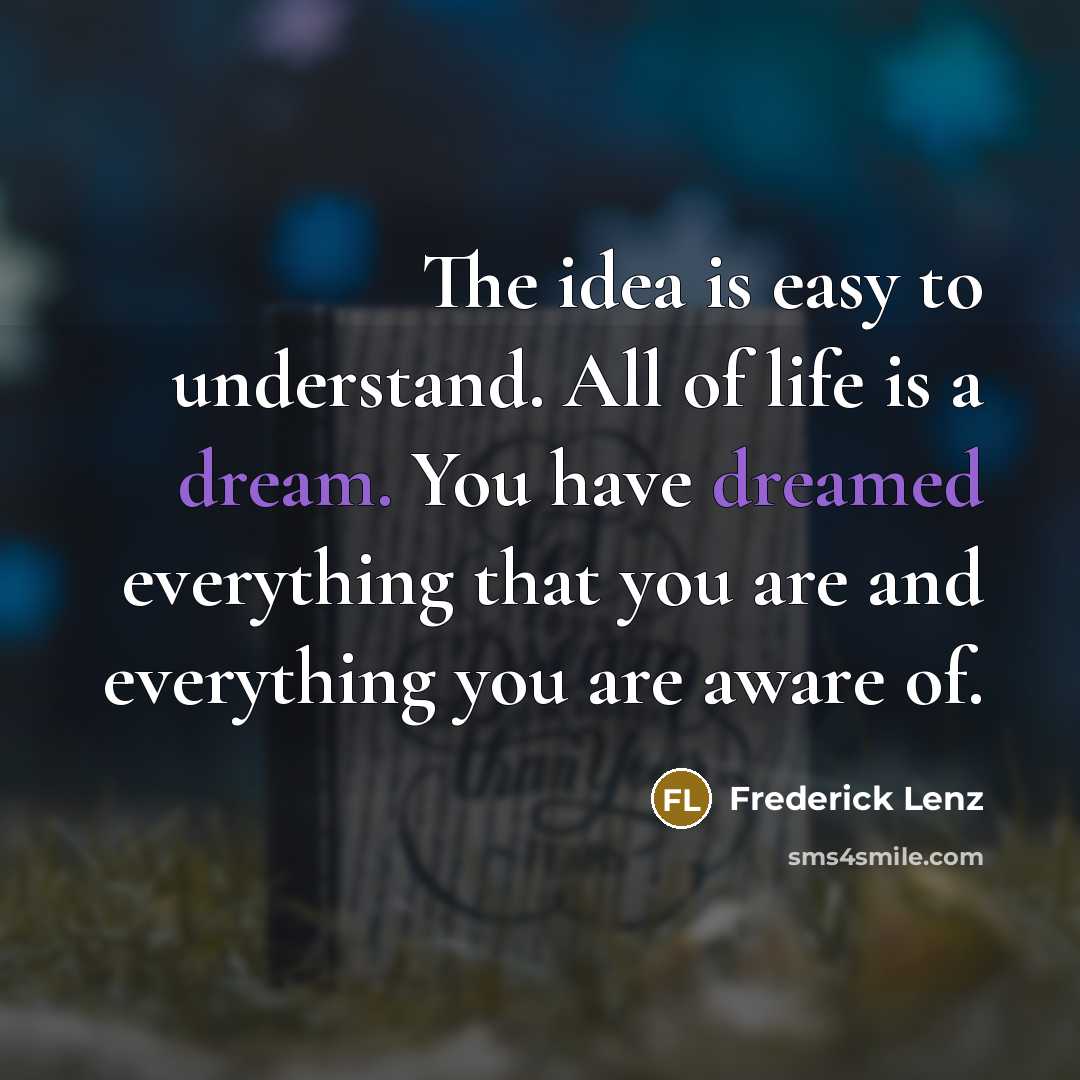 “The idea is easy to understand. All of life is a dream. You have dreamed everything that you are and everything you are aware of.” quote by Frederick Lenz