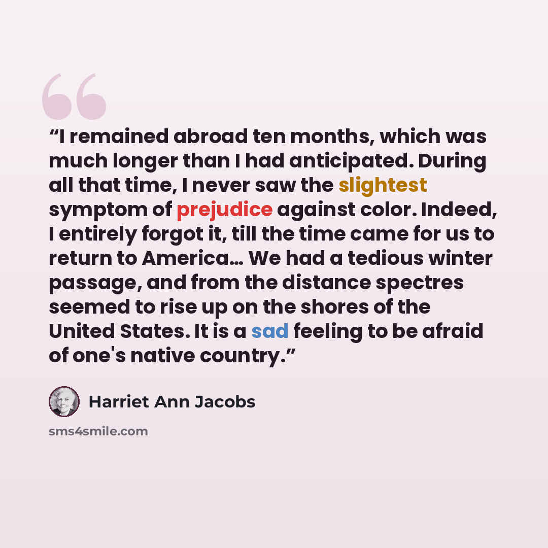 “I remained abroad ten months, which was much longer than I had anticipated. During all that time, I never saw the slightest symptom of prejudice against color. Indeed, I entirely forgot it, till the time came for us to return to America… We had a tedious winter passage, and from the distance…” quote by Harriet Ann Jacobs