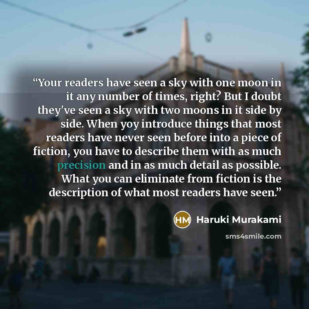 “Your readers have seen a sky with one moon in it any number of times, right? But I doubt they've seen a sky with two moons in it side by side. When yoy introduce things that most readers have never seen before into a piece of fiction, you have to describe them with as much precision and in as much…” quote by Haruki Murakami