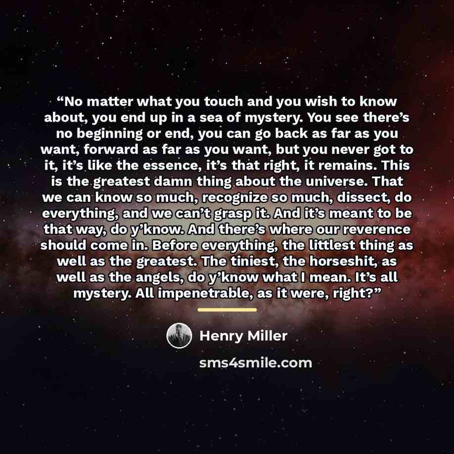 “No matter what you touch and you wish to know about, you end up in a sea of mystery. You see there’s no beginning or end, you can go back as far as you want, forward as far as you want, but you never got to it, it’s like the essence, it’s that right, it remains. This is the greatest damn thing…” quote by Henry Miller